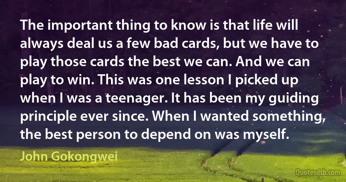 The important thing to know is that life will always deal us a few bad cards, but we have to play those cards the best we can. And we can play to win. This was one lesson I picked up when I was a teenager. It has been my guiding principle ever since. When I wanted something, the best person to depend on was myself. (John Gokongwei)