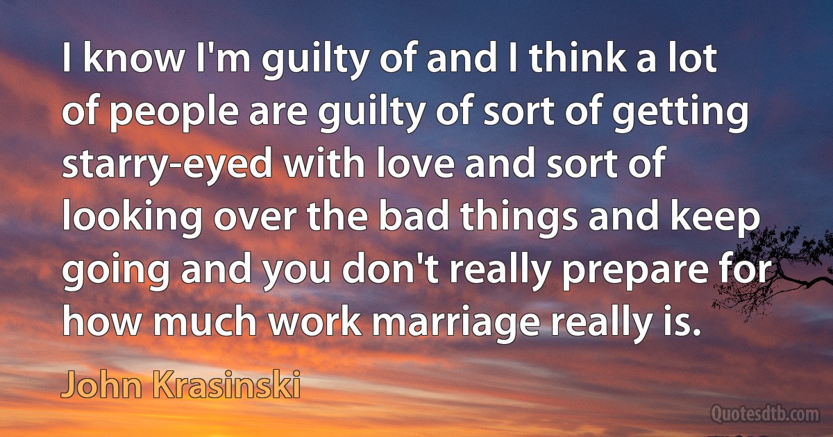 I know I'm guilty of and I think a lot of people are guilty of sort of getting starry-eyed with love and sort of looking over the bad things and keep going and you don't really prepare for how much work marriage really is. (John Krasinski)