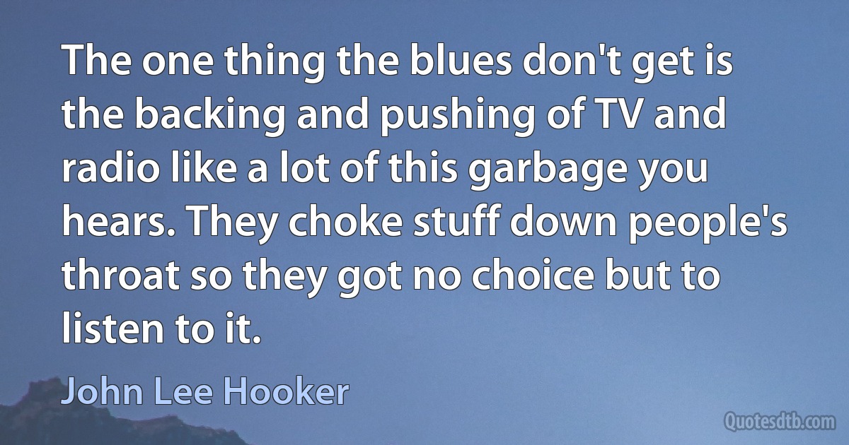 The one thing the blues don't get is the backing and pushing of TV and radio like a lot of this garbage you hears. They choke stuff down people's throat so they got no choice but to listen to it. (John Lee Hooker)