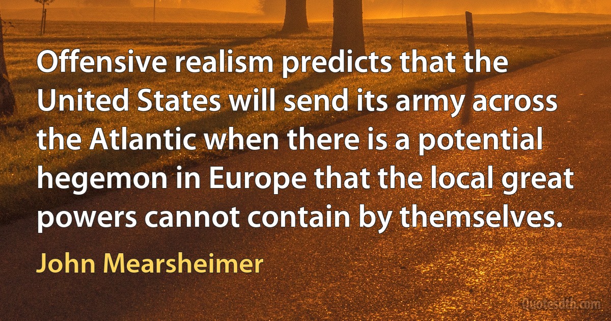 Offensive realism predicts that the United States will send its army across the Atlantic when there is a potential hegemon in Europe that the local great powers cannot contain by themselves. (John Mearsheimer)