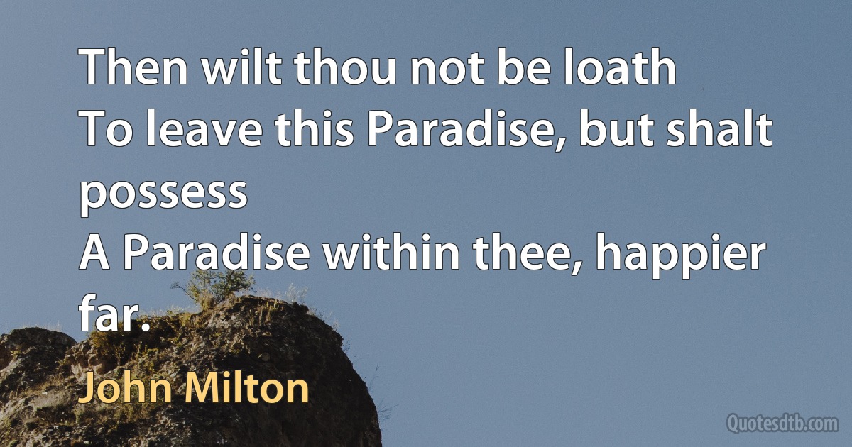 Then wilt thou not be loath
To leave this Paradise, but shalt possess
A Paradise within thee, happier far. (John Milton)