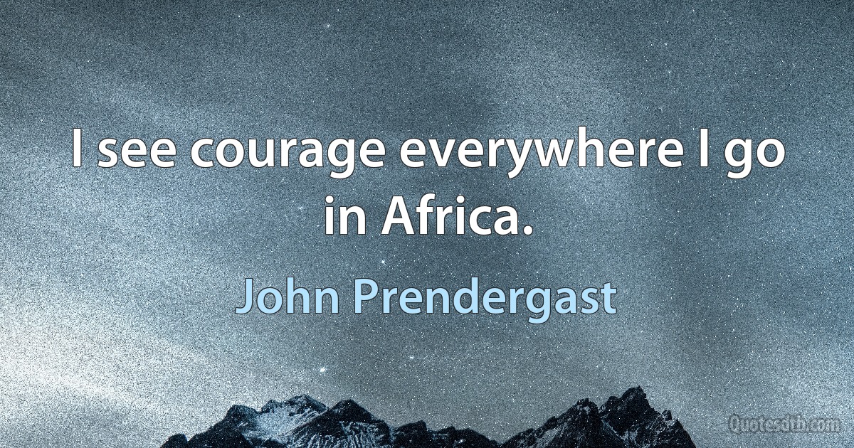 I see courage everywhere I go in Africa. (John Prendergast)