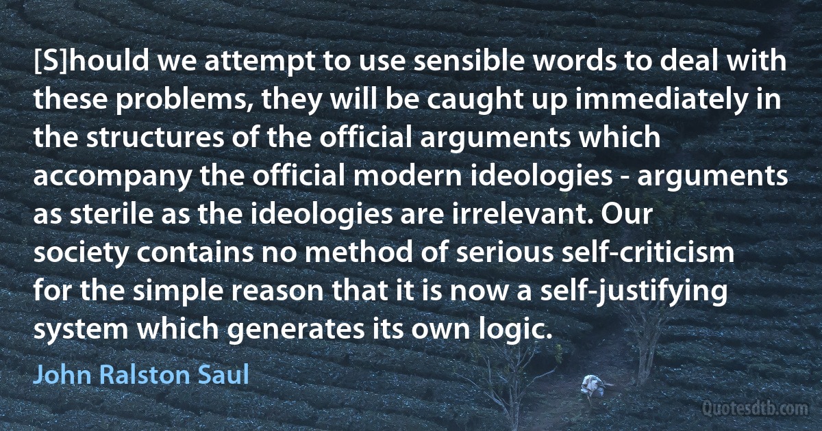 [S]hould we attempt to use sensible words to deal with these problems, they will be caught up immediately in the structures of the official arguments which accompany the official modern ideologies - arguments as sterile as the ideologies are irrelevant. Our society contains no method of serious self-criticism for the simple reason that it is now a self-justifying system which generates its own logic. (John Ralston Saul)