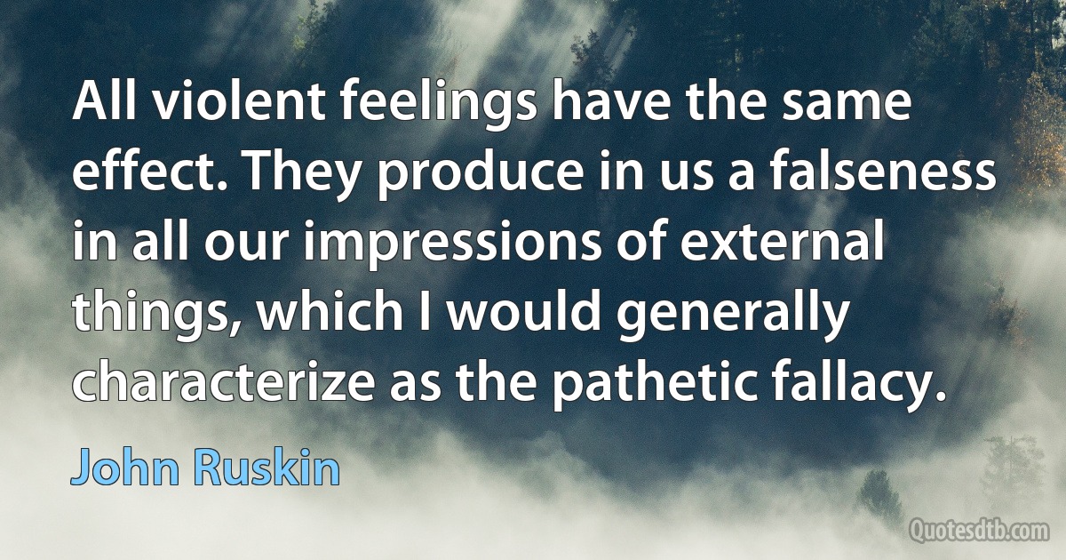 All violent feelings have the same effect. They produce in us a falseness in all our impressions of external things, which I would generally characterize as the pathetic fallacy. (John Ruskin)