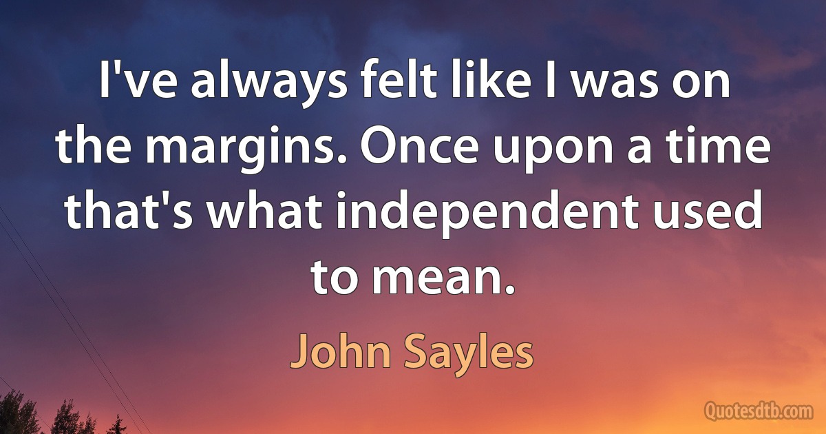 I've always felt like I was on the margins. Once upon a time that's what independent used to mean. (John Sayles)