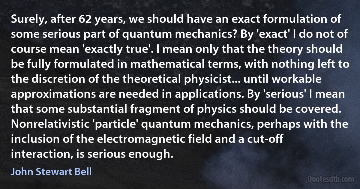 Surely, after 62 years, we should have an exact formulation of some serious part of quantum mechanics? By 'exact' I do not of course mean 'exactly true'. I mean only that the theory should be fully formulated in mathematical terms, with nothing left to the discretion of the theoretical physicist... until workable approximations are needed in applications. By 'serious' I mean that some substantial fragment of physics should be covered. Nonrelativistic 'particle' quantum mechanics, perhaps with the inclusion of the electromagnetic field and a cut-off interaction, is serious enough. (John Stewart Bell)