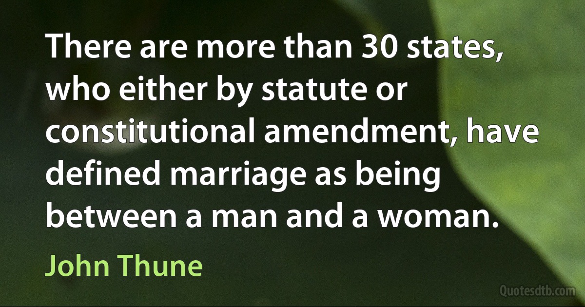 There are more than 30 states, who either by statute or constitutional amendment, have defined marriage as being between a man and a woman. (John Thune)