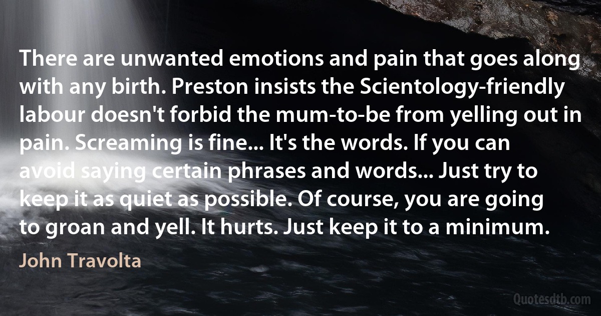 There are unwanted emotions and pain that goes along with any birth. Preston insists the Scientology-friendly labour doesn't forbid the mum-to-be from yelling out in pain. Screaming is fine... It's the words. If you can avoid saying certain phrases and words... Just try to keep it as quiet as possible. Of course, you are going to groan and yell. It hurts. Just keep it to a minimum. (John Travolta)