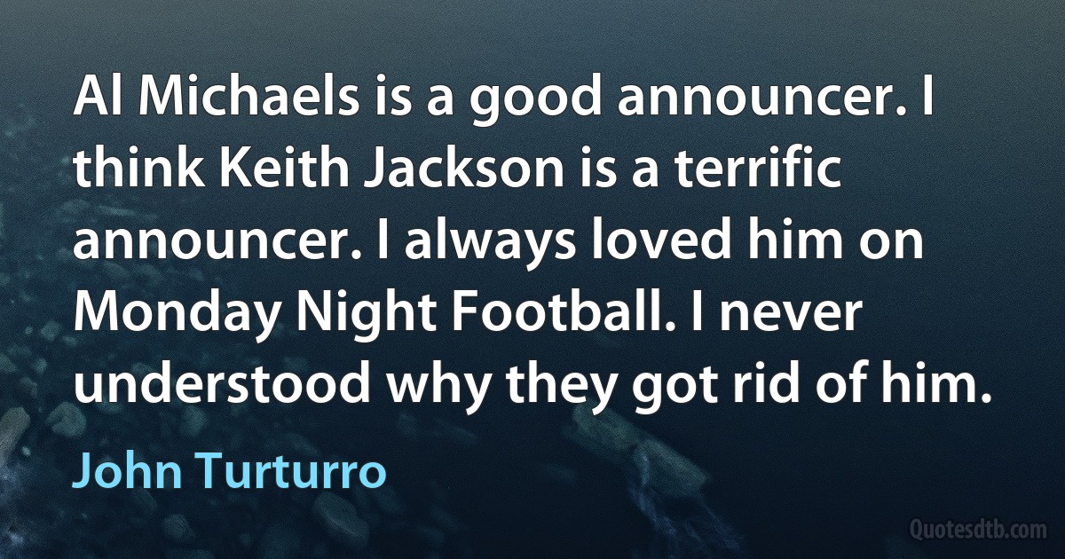 Al Michaels is a good announcer. I think Keith Jackson is a terrific announcer. I always loved him on Monday Night Football. I never understood why they got rid of him. (John Turturro)