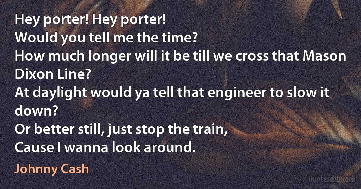 Hey porter! Hey porter!
Would you tell me the time?
How much longer will it be till we cross that Mason Dixon Line?
At daylight would ya tell that engineer to slow it down?
Or better still, just stop the train,
Cause I wanna look around. (Johnny Cash)