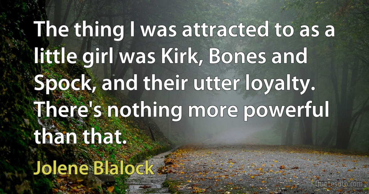 The thing I was attracted to as a little girl was Kirk, Bones and Spock, and their utter loyalty. There's nothing more powerful than that. (Jolene Blalock)