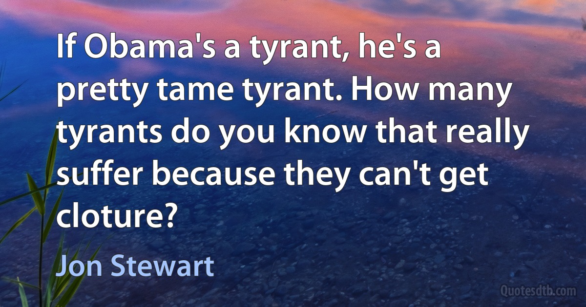 If Obama's a tyrant, he's a pretty tame tyrant. How many tyrants do you know that really suffer because they can't get cloture? (Jon Stewart)