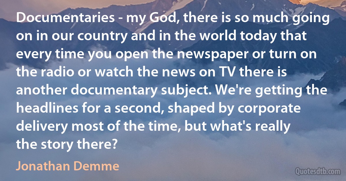 Documentaries - my God, there is so much going on in our country and in the world today that every time you open the newspaper or turn on the radio or watch the news on TV there is another documentary subject. We're getting the headlines for a second, shaped by corporate delivery most of the time, but what's really the story there? (Jonathan Demme)