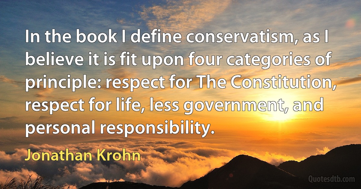 In the book I define conservatism, as I believe it is fit upon four categories of principle: respect for The Constitution, respect for life, less government, and personal responsibility. (Jonathan Krohn)