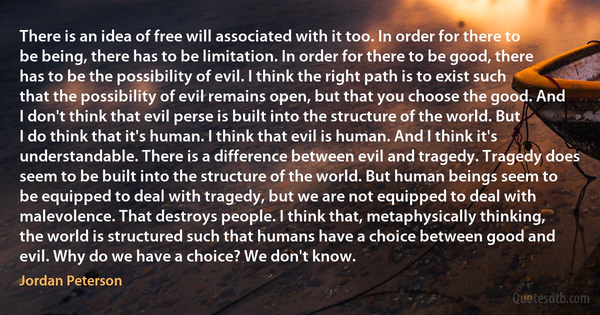 There is an idea of free will associated with it too. In order for there to be being, there has to be limitation. In order for there to be good, there has to be the possibility of evil. I think the right path is to exist such that the possibility of evil remains open, but that you choose the good. And I don't think that evil perse is built into the structure of the world. But I do think that it's human. I think that evil is human. And I think it's understandable. There is a difference between evil and tragedy. Tragedy does seem to be built into the structure of the world. But human beings seem to be equipped to deal with tragedy, but we are not equipped to deal with malevolence. That destroys people. I think that, metaphysically thinking, the world is structured such that humans have a choice between good and evil. Why do we have a choice? We don't know. (Jordan Peterson)