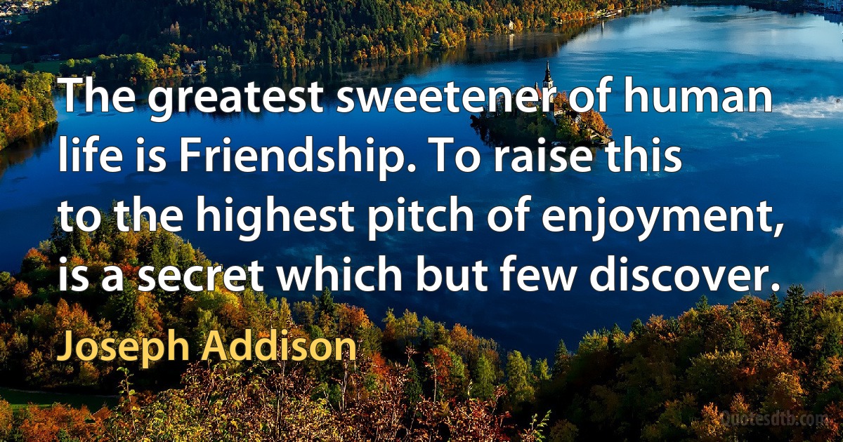 The greatest sweetener of human life is Friendship. To raise this to the highest pitch of enjoyment, is a secret which but few discover. (Joseph Addison)