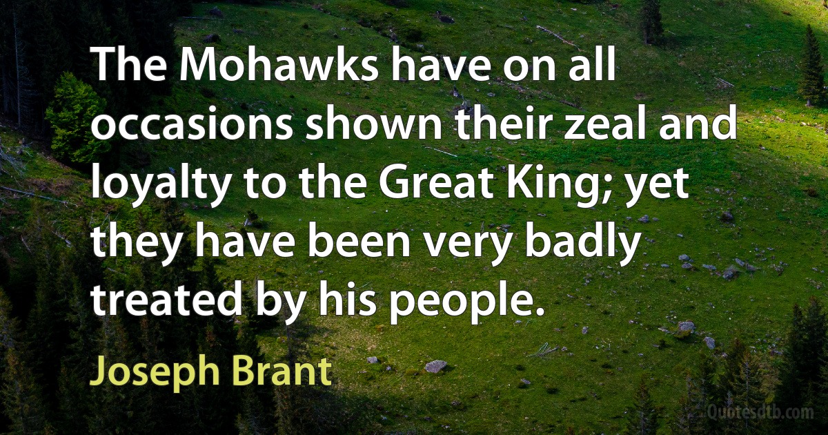 The Mohawks have on all occasions shown their zeal and loyalty to the Great King; yet they have been very badly treated by his people. (Joseph Brant)