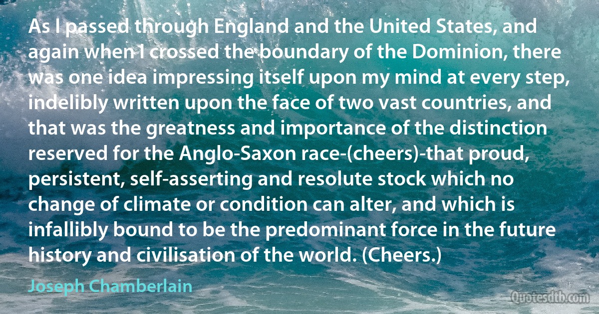 As I passed through England and the United States, and again when I crossed the boundary of the Dominion, there was one idea impressing itself upon my mind at every step, indelibly written upon the face of two vast countries, and that was the greatness and importance of the distinction reserved for the Anglo-Saxon race-(cheers)-that proud, persistent, self-asserting and resolute stock which no change of climate or condition can alter, and which is infallibly bound to be the predominant force in the future history and civilisation of the world. (Cheers.) (Joseph Chamberlain)