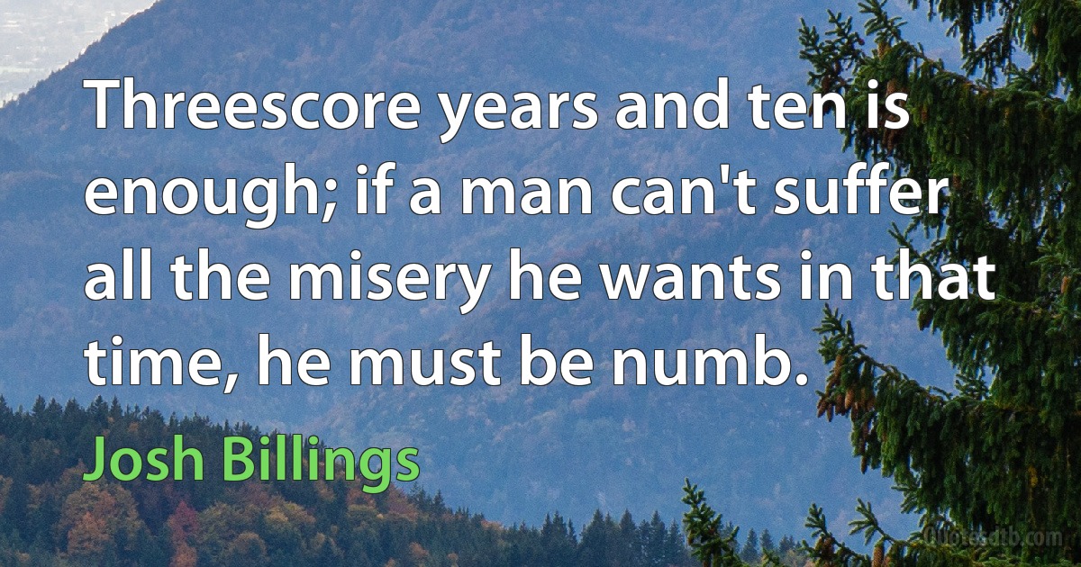 Threescore years and ten is enough; if a man can't suffer all the misery he wants in that time, he must be numb. (Josh Billings)