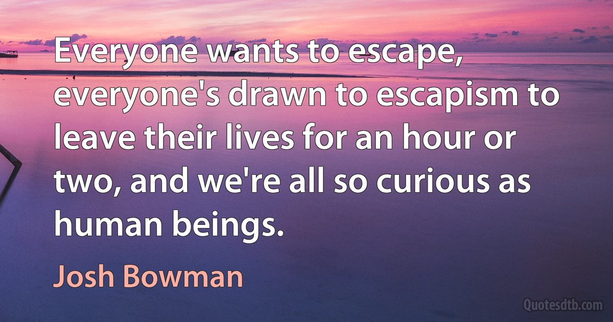 Everyone wants to escape, everyone's drawn to escapism to leave their lives for an hour or two, and we're all so curious as human beings. (Josh Bowman)