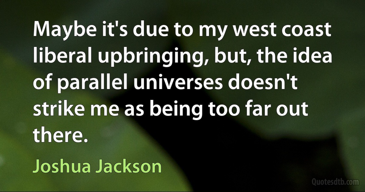 Maybe it's due to my west coast liberal upbringing, but, the idea of parallel universes doesn't strike me as being too far out there. (Joshua Jackson)