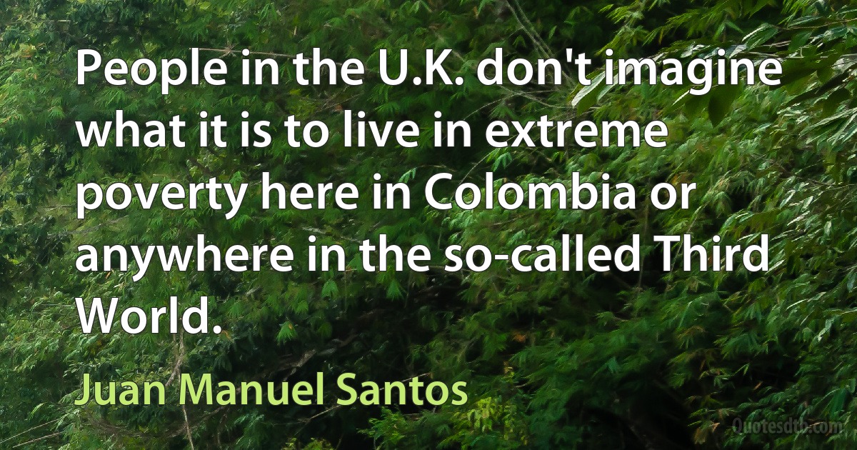 People in the U.K. don't imagine what it is to live in extreme poverty here in Colombia or anywhere in the so-called Third World. (Juan Manuel Santos)