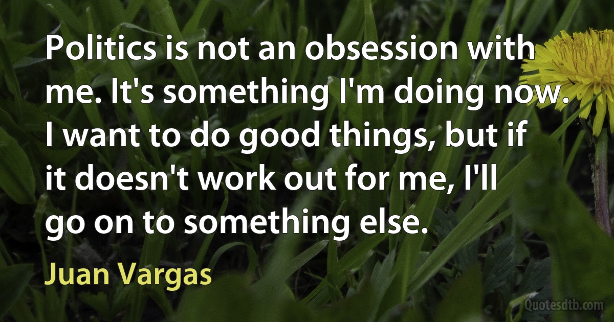 Politics is not an obsession with me. It's something I'm doing now. I want to do good things, but if it doesn't work out for me, I'll go on to something else. (Juan Vargas)