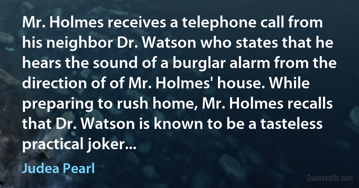 Mr. Holmes receives a telephone call from his neighbor Dr. Watson who states that he hears the sound of a burglar alarm from the direction of of Mr. Holmes' house. While preparing to rush home, Mr. Holmes recalls that Dr. Watson is known to be a tasteless practical joker... (Judea Pearl)