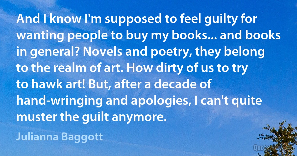 And I know I'm supposed to feel guilty for wanting people to buy my books... and books in general? Novels and poetry, they belong to the realm of art. How dirty of us to try to hawk art! But, after a decade of hand-wringing and apologies, I can't quite muster the guilt anymore. (Julianna Baggott)