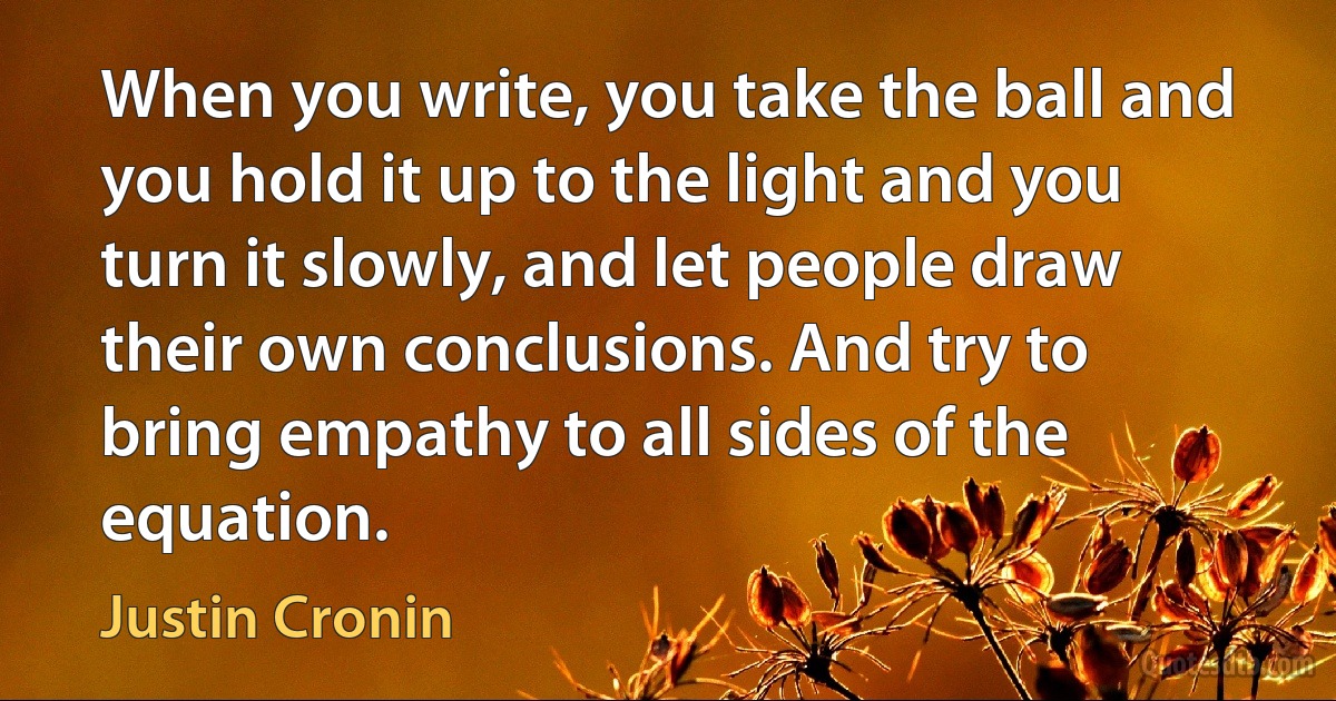 When you write, you take the ball and you hold it up to the light and you turn it slowly, and let people draw their own conclusions. And try to bring empathy to all sides of the equation. (Justin Cronin)