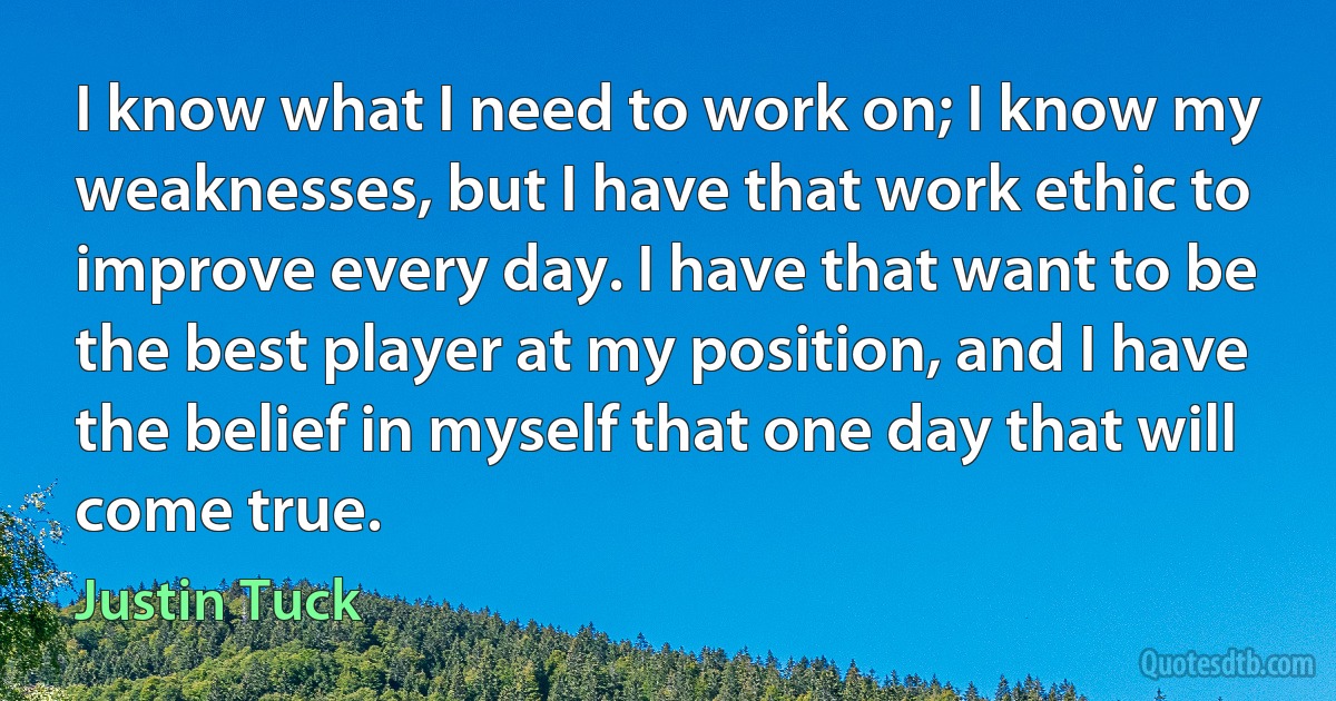 I know what I need to work on; I know my weaknesses, but I have that work ethic to improve every day. I have that want to be the best player at my position, and I have the belief in myself that one day that will come true. (Justin Tuck)