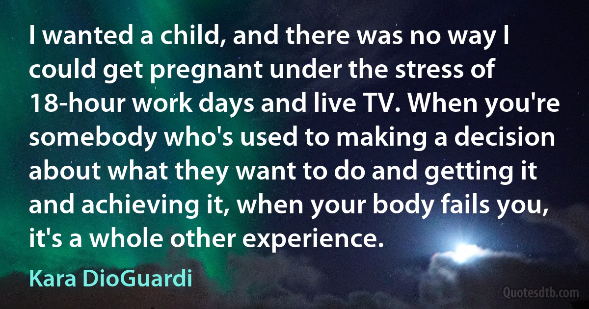 I wanted a child, and there was no way I could get pregnant under the stress of 18-hour work days and live TV. When you're somebody who's used to making a decision about what they want to do and getting it and achieving it, when your body fails you, it's a whole other experience. (Kara DioGuardi)