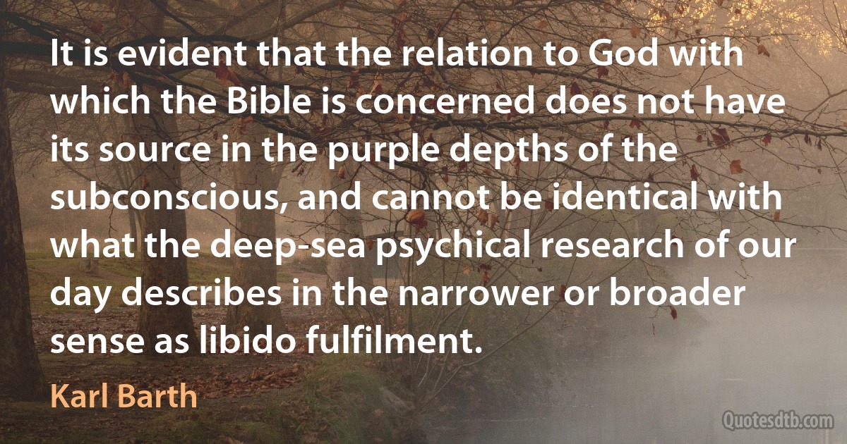 It is evident that the relation to God with which the Bible is concerned does not have its source in the purple depths of the subconscious, and cannot be identical with what the deep-sea psychical research of our day describes in the narrower or broader sense as libido fulfilment. (Karl Barth)