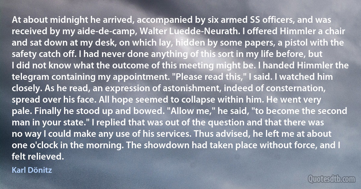 At about midnight he arrived, accompanied by six armed SS officers, and was received by my aide-de-camp, Walter Luedde-Neurath. I offered Himmler a chair and sat down at my desk, on which lay, hidden by some papers, a pistol with the safety catch off. I had never done anything of this sort in my life before, but I did not know what the outcome of this meeting might be. I handed Himmler the telegram containing my appointment. "Please read this," I said. I watched him closely. As he read, an expression of astonishment, indeed of consternation, spread over his face. All hope seemed to collapse within him. He went very pale. Finally he stood up and bowed. "Allow me," he said, "to become the second man in your state." I replied that was out of the question and that there was no way I could make any use of his services. Thus advised, he left me at about one o'clock in the morning. The showdown had taken place without force, and I felt relieved. (Karl Dönitz)