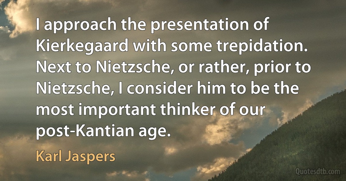 I approach the presentation of Kierkegaard with some trepidation. Next to Nietzsche, or rather, prior to Nietzsche, I consider him to be the most important thinker of our post-Kantian age. (Karl Jaspers)