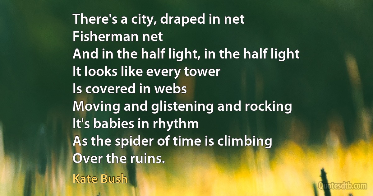 There's a city, draped in net
Fisherman net
And in the half light, in the half light
It looks like every tower
Is covered in webs
Moving and glistening and rocking
It's babies in rhythm
As the spider of time is climbing
Over the ruins. (Kate Bush)