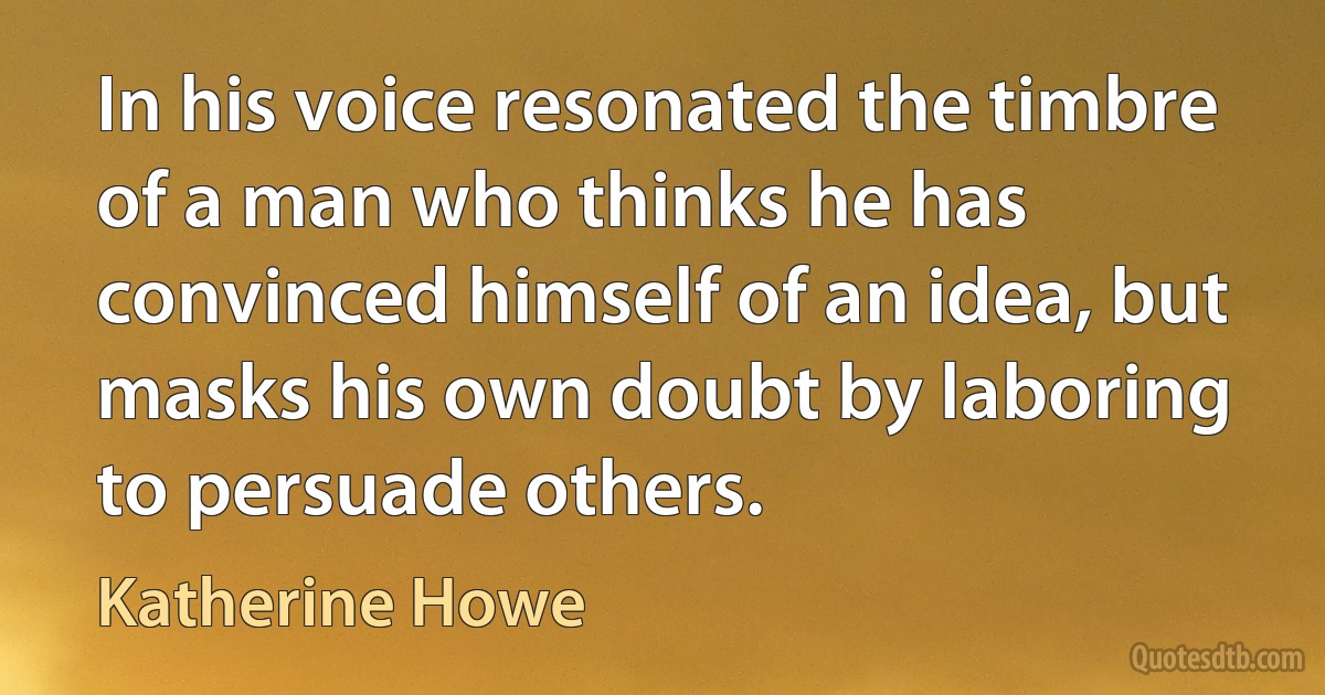 In his voice resonated the timbre of a man who thinks he has convinced himself of an idea, but masks his own doubt by laboring to persuade others. (Katherine Howe)