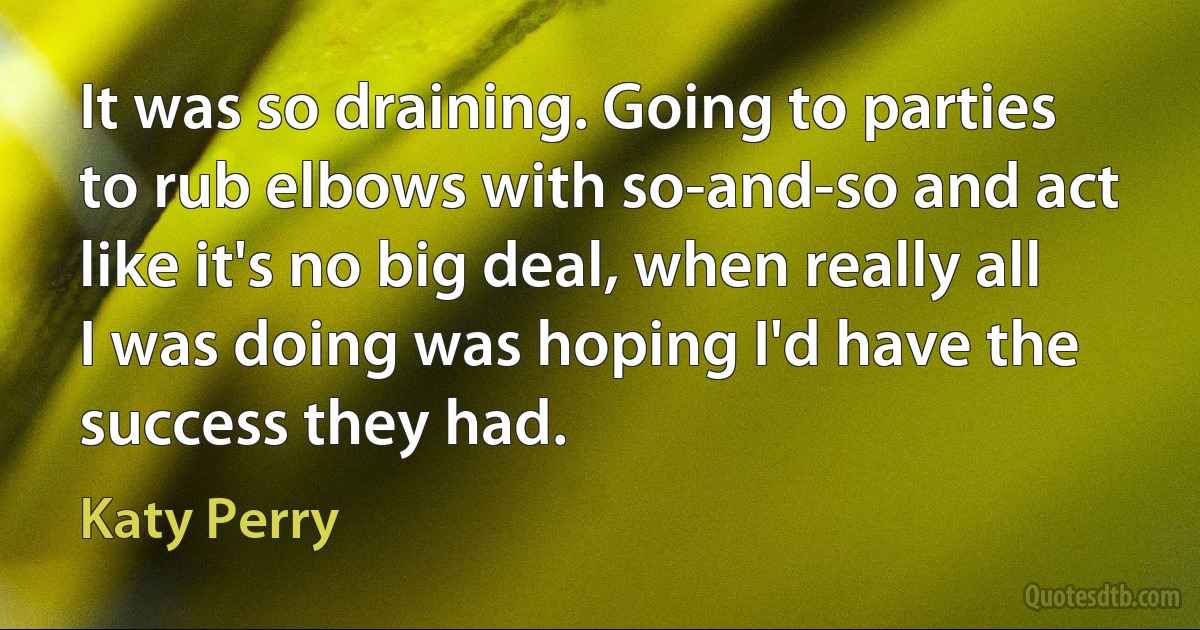 It was so draining. Going to parties to rub elbows with so-and-so and act like it's no big deal, when really all I was doing was hoping I'd have the success they had. (Katy Perry)