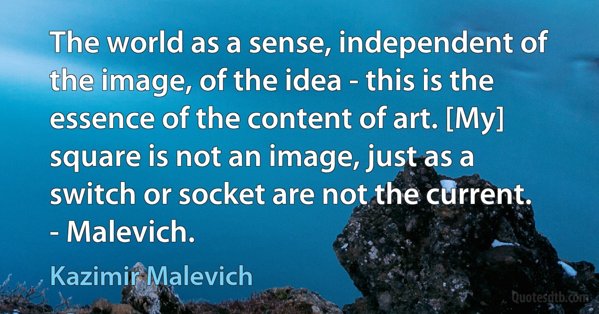 The world as a sense, independent of the image, of the idea - this is the essence of the content of art. [My] square is not an image, just as a switch or socket are not the current. - Malevich. (Kazimir Malevich)