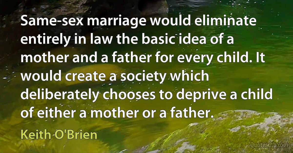 Same-sex marriage would eliminate entirely in law the basic idea of a mother and a father for every child. It would create a society which deliberately chooses to deprive a child of either a mother or a father. (Keith O'Brien)