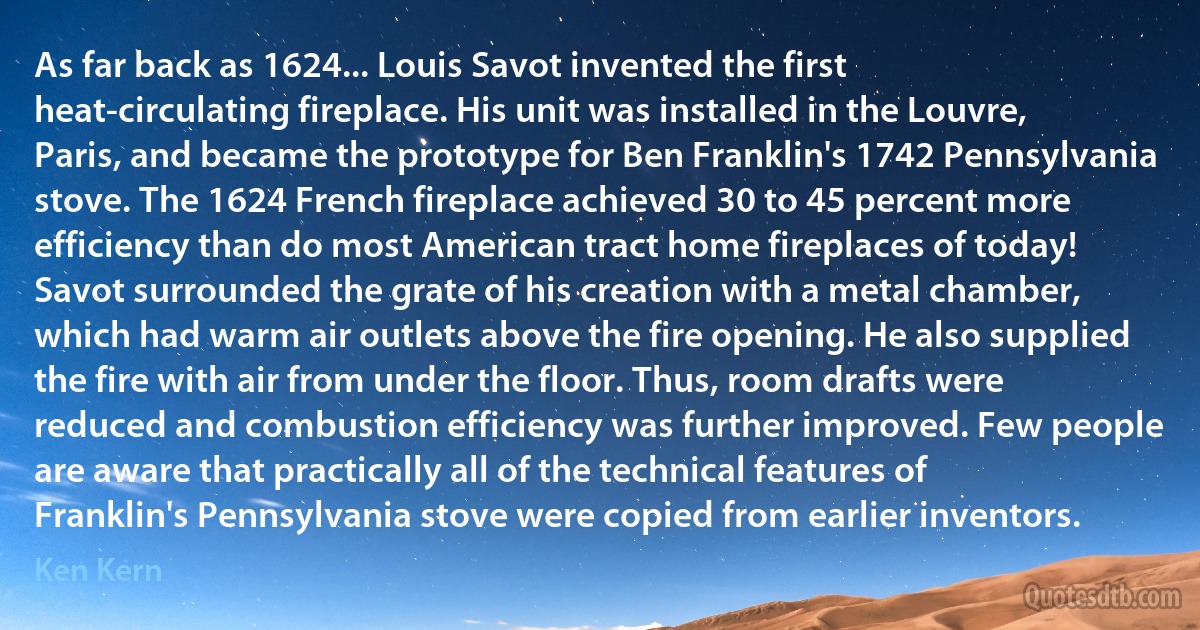 As far back as 1624... Louis Savot invented the first heat-circulating fireplace. His unit was installed in the Louvre, Paris, and became the prototype for Ben Franklin's 1742 Pennsylvania stove. The 1624 French fireplace achieved 30 to 45 percent more efficiency than do most American tract home fireplaces of today! Savot surrounded the grate of his creation with a metal chamber, which had warm air outlets above the fire opening. He also supplied the fire with air from under the floor. Thus, room drafts were reduced and combustion efficiency was further improved. Few people are aware that practically all of the technical features of Franklin's Pennsylvania stove were copied from earlier inventors. (Ken Kern)