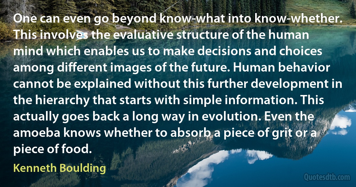 One can even go beyond know-what into know-whether. This involves the evaluative structure of the human mind which enables us to make decisions and choices among different images of the future. Human behavior cannot be explained without this further development in the hierarchy that starts with simple information. This actually goes back a long way in evolution. Even the amoeba knows whether to absorb a piece of grit or a piece of food. (Kenneth Boulding)