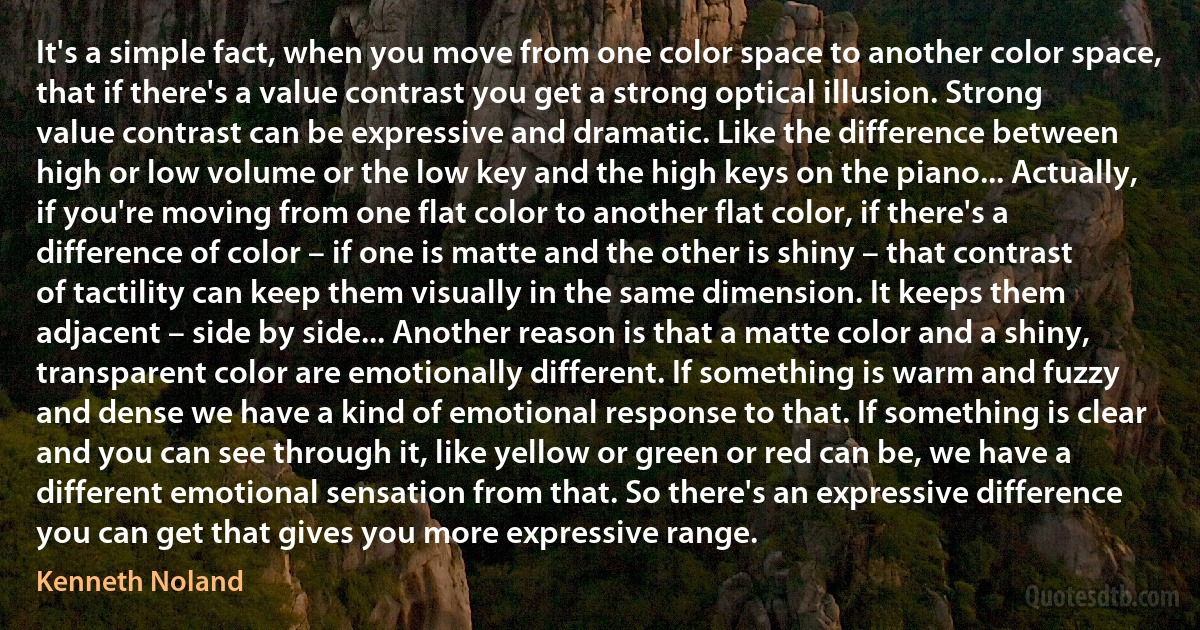 It's a simple fact, when you move from one color space to another color space, that if there's a value contrast you get a strong optical illusion. Strong value contrast can be expressive and dramatic. Like the difference between high or low volume or the low key and the high keys on the piano... Actually, if you're moving from one flat color to another flat color, if there's a difference of color – if one is matte and the other is shiny – that contrast of tactility can keep them visually in the same dimension. It keeps them adjacent – side by side... Another reason is that a matte color and a shiny, transparent color are emotionally different. If something is warm and fuzzy and dense we have a kind of emotional response to that. If something is clear and you can see through it, like yellow or green or red can be, we have a different emotional sensation from that. So there's an expressive difference you can get that gives you more expressive range. (Kenneth Noland)