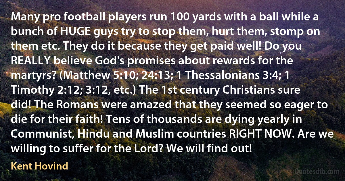 Many pro football players run 100 yards with a ball while a bunch of HUGE guys try to stop them, hurt them, stomp on them etc. They do it because they get paid well! Do you REALLY believe God's promises about rewards for the martyrs? (Matthew 5:10; 24:13; 1 Thessalonians 3:4; 1 Timothy 2:12; 3:12, etc.) The 1st century Christians sure did! The Romans were amazed that they seemed so eager to die for their faith! Tens of thousands are dying yearly in Communist, Hindu and Muslim countries RIGHT NOW. Are we willing to suffer for the Lord? We will find out! (Kent Hovind)