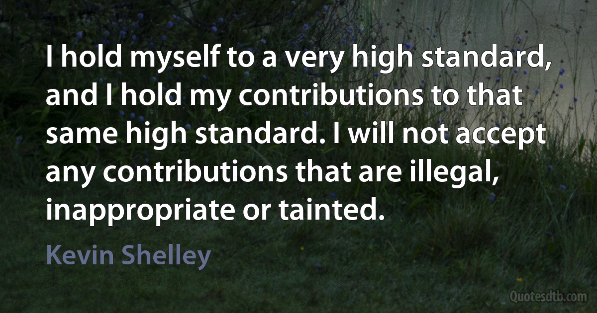 I hold myself to a very high standard, and I hold my contributions to that same high standard. I will not accept any contributions that are illegal, inappropriate or tainted. (Kevin Shelley)