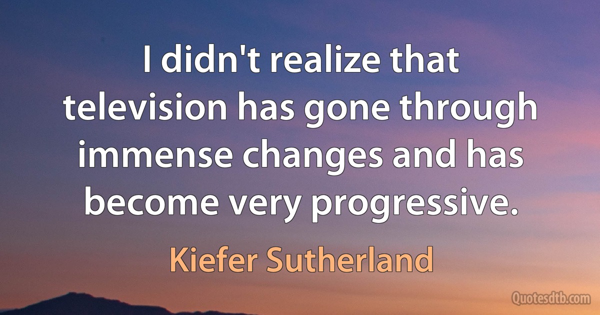 I didn't realize that television has gone through immense changes and has become very progressive. (Kiefer Sutherland)