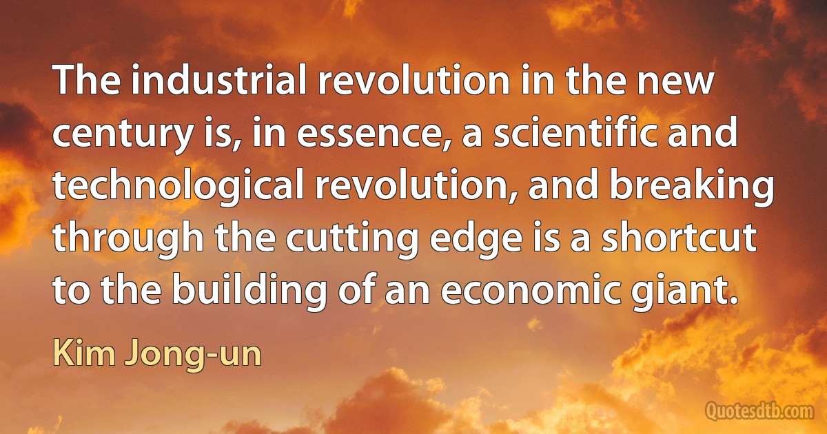 The industrial revolution in the new century is, in essence, a scientific and technological revolution, and breaking through the cutting edge is a shortcut to the building of an economic giant. (Kim Jong-un)