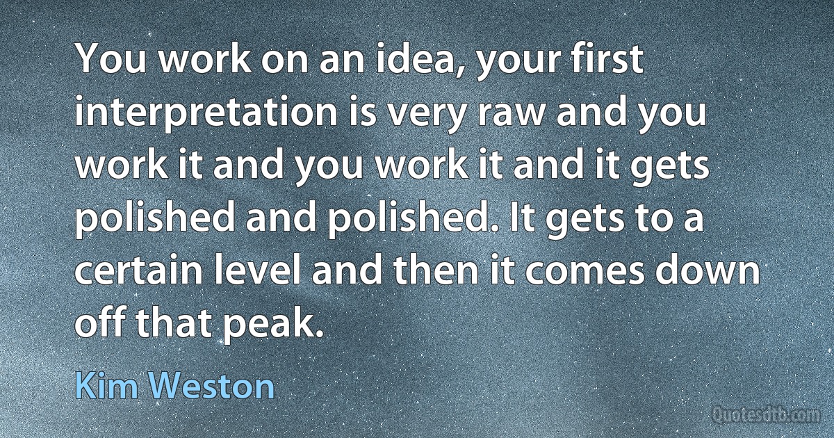 You work on an idea, your first interpretation is very raw and you work it and you work it and it gets polished and polished. It gets to a certain level and then it comes down off that peak. (Kim Weston)