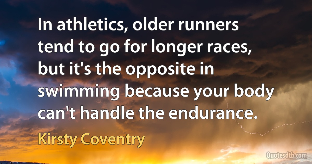 In athletics, older runners tend to go for longer races, but it's the opposite in swimming because your body can't handle the endurance. (Kirsty Coventry)