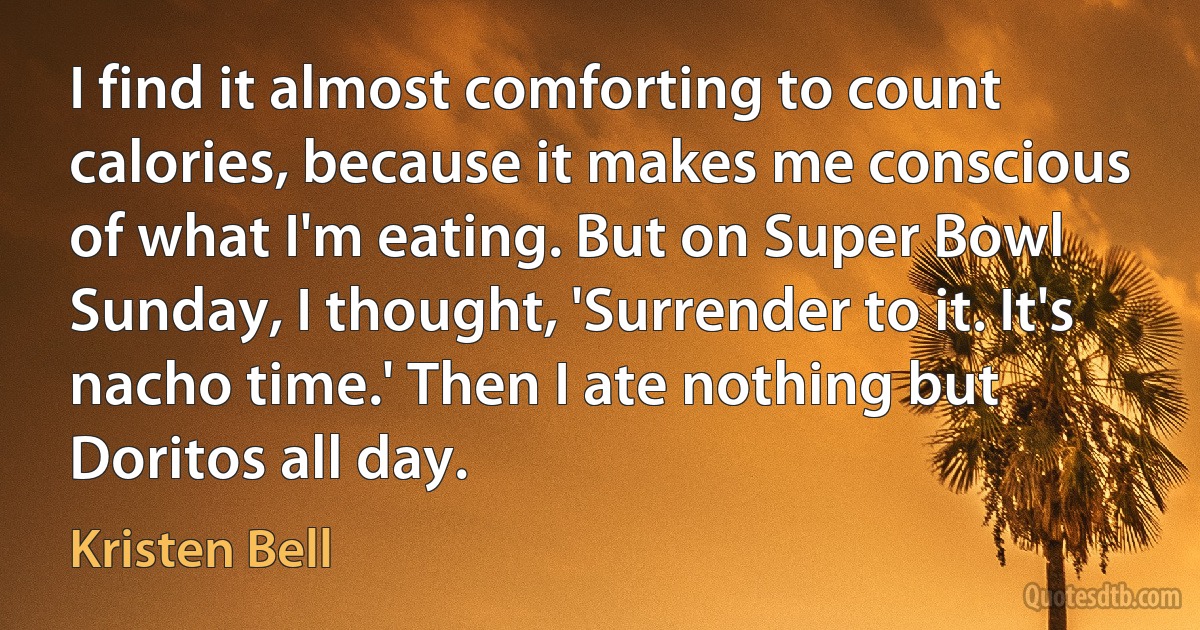 I find it almost comforting to count calories, because it makes me conscious of what I'm eating. But on Super Bowl Sunday, I thought, 'Surrender to it. It's nacho time.' Then I ate nothing but Doritos all day. (Kristen Bell)